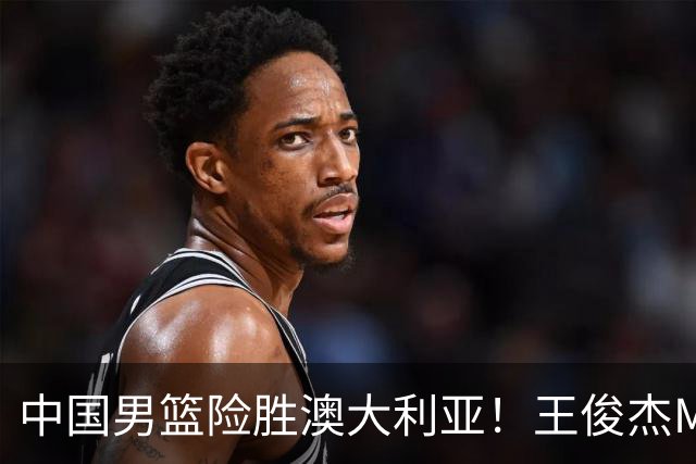 中国男篮险胜澳大利亚！王俊杰MVP，崔永熙证明自己，防守尖兵备受质疑，或被DNP！